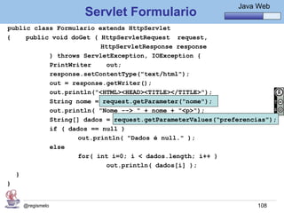 Java Básico – Módulo 1
                                                              Java Web
                    Servlet Formulario
public class Formulario extends HttpServlet
{    public void doGet ( HttpServletRequest request,
                         HttpServletResponse response
           ) throws ServletException, IOException {
           PrintWriter     out;
           response.setContentType("text/html");
           out = response.getWriter();
           out.println("<HTML><HEAD><TITLE></TITLE>");
           String nome = request.getParameter("nome");
           out.println( "Nome --> " + nome + "<p>");
           String[] dados = request.getParameterValues(“preferencias");
           if ( dados == null )
                   out.println( "Dados é null." );
           else
                   for( int i=0; i < dados.length; i++ )
                           out.println( dados[i] );
  }
}


    @regismelo                                                     108
 