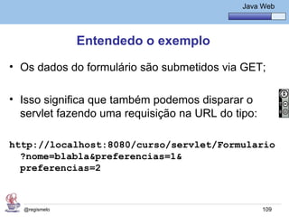 Java Básico – Módulo 1
                                                Java Web




               Entendedo o exemplo
• Os dados do formulário são submetidos via GET;

• Isso significa que também podemos disparar o
  servlet fazendo uma requisição na URL do tipo:

http://localhost:8080/curso/servlet/Formulario
  ?nome=blabla&preferencias=1&
  preferencias=2



  @regismelo                                         109
 
