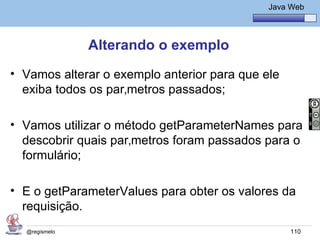Java Básico – Módulo 1
                                                Java Web




               Alterando o exemplo
• Vamos alterar o exemplo anterior para que ele
  exiba todos os parâmetros passados;

• Vamos utilizar o método getParameterNames para
  descobrir quais parâmetros foram passados para o
  formulário;

• E o getParameterValues para obter os valores da
  requisição.
  @regismelo                                         110
 