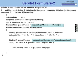 Java Básico – Módulo 1
                                                                Java Web
                     Servlet Formulario2
public class Formulario2 extends HttpServlet
{   public void doGet ( HttpServletRequest request, HttpServletResponse
response )    throws IOException
     {
     PrintWriter     out;
     response.setContentType("text/html");
     out = response.getWriter();
     Enumeration paramNames = request.getParameterNames();
     while(paramNames.hasMoreElements())
     {
        String paramName = (String)paramNames.nextElement();
        out.println( "<p><b> " + paramName + "</b><p>");

         String[] paramValues = request.getParameterValues(paramName);
          for( int i=0; i < paramValues.length; ++i )
          {
             out.print( "--> " + paramValues[i]);
          }
     }
}
     @regismelo                                                      111
 