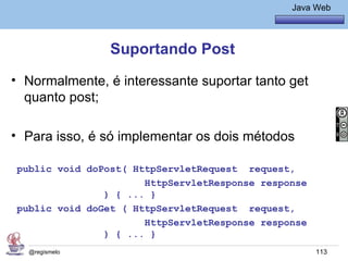 Java Básico – Módulo 1
                                                  Java Web




                Suportando Post
• Normalmente, é interessante suportar tanto get
  quanto post;

• Para isso, é só implementar os dois métodos

public void doPost( HttpServletRequest request,
                      HttpServletResponse response
               ) { ... }
public void doGet ( HttpServletRequest request,
                      HttpServletResponse response
               ) { ... }
  @regismelo                                           113
 