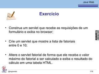 Java Básico – Módulo 1
                                                        Java Web




                       Exercício


• Construa um servlet que recebe as requisições de um
  formulário e exiba no browser;

• Crie um servlet que mostre a lista de fatoriais
  entre 0 e 10;

• Altere o servlet fatorial de forma que ele receba o valor
  máximo do fatorial a ser calculado e exiba o resultado do
  cálculo em uma tabela HTML.

  @regismelo                                                 114
 