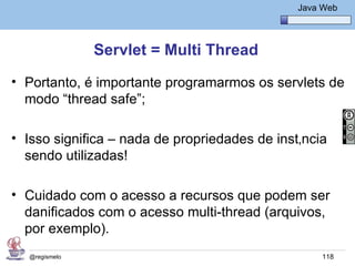 Java Básico – Módulo 1
                                                  Java Web




               Servlet = Multi Thread
• Portanto, é importante programarmos os servlets de
  modo “thread safe”;

• Isso significa – nada de propriedades de instância
  sendo utilizadas!

• Cuidado com o acesso a recursos que podem ser
  danificados com o acesso multi-thread (arquivos,
  por exemplo).
  @regismelo                                           118
 