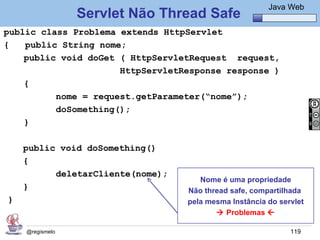 Java Básico – Módulo 1
                                                       Java Web
                 Servlet Não Thread Safe
public class Problema extends HttpServlet
{   public String nome;
    public void doGet ( HttpServletRequest request,
                      HttpServletResponse response )
    {
          nome = request.getParameter(“nome”);
          doSomething();
    }

    public void doSomething()
    {
          deletarCliente(nome);
                                     Nome é uma propriedade
    }                             Não thread safe, compartilhada
}                                 pela mesma Instância do servlet
                                          Problemas 

    @regismelo                                               119
 