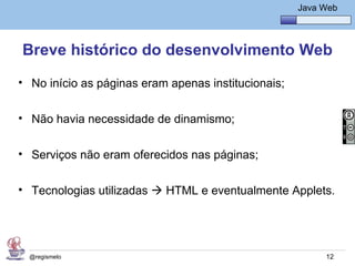Java Básico – Módulo 1
                                                      Java Web




Breve histórico do desenvolvimento Web
• No início as páginas eram apenas institucionais;


• Não havia necessidade de dinamismo;


• Serviços não eram oferecidos nas páginas;


• Tecnologias utilizadas  HTML e eventualmente Applets.




  @regismelo                                                12
 