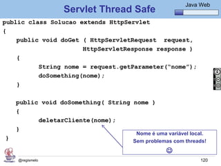 Java Básico – Módulo 1
                                                       Java Web
                 Servlet Thread Safe
public class Solucao extends HttpServlet
{
    public void doGet ( HttpServletRequest request,
                      HttpServletResponse response )
    {
          String nome = request.getParameter(“nome”);
          doSomething(nome);
    }

    public void doSomething( String nome )
    {
          deletarCliente(nome);
    }
                                    Nome é uma variável local.
}                                  Sem problemas com threads!
                                               
    @regismelo                                              120
 
