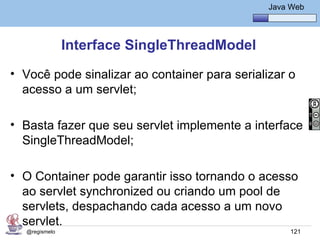 Java Básico – Módulo 1
                                                  Java Web




               Interface SingleThreadModel
• Você pode sinalizar ao container para serializar o
  acesso a um servlet;

• Basta fazer que seu servlet implemente a interface
  SingleThreadModel;

• O Container pode garantir isso tornando o acesso
  ao servlet synchronized ou criando um pool de
  servlets, despachando cada acesso a um novo
  servlet.
  @regismelo                                           121
 
