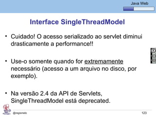 Java Básico – Módulo 1
                                                 Java Web




               Interface SingleThreadModel

• Cuidado! O acesso serializado ao servlet diminui
  drasticamente a performance!!

• Use-o somente quando for extremamente
  necessário (acesso a um arquivo no disco, por
  exemplo).

• Na versão 2.4 da API de Servlets,
  SingleThreadModel está deprecated.
  @regismelo                                          123
 