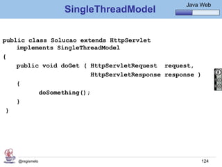 Java Básico – Módulo 1
                                                     Java Web
                 SingleThreadModel

public class Solucao extends HttpServlet
    implements SingleThreadModel
{
    public void doGet ( HttpServletRequest request,
                         HttpServletResponse response )
    {
          doSomething();
    }
 }




    @regismelo                                            124
 