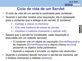 Java Básico – Módulo 1
                                                             Java Web


             Ciclo de vida de um Servlet
• O ciclo de vida de um servlet é controlado pelo container;
• Quando o servidor recebe uma requisição, ela é repassada
  para o container que a delega a um servlet. O container:
         1 – Carrega a classe na memória;
         2 – Cria uma instância da classe do servlet;
         3 – Inicializa a instância chamando o método init()
• Depois que o servlet foi inicializado, cada requisição é
  executado em um método service()
         • O container cria um objeto de requisição (ServletRequest) e
           de resposta (ServletResponse) e depois chama service()
           passando os objetos como parâmetros;
         • Quando a resposta é enviada, os objetos são destruídos.
• Quando o container decidir remover o servlet da memória, ele
  o@regismelo chamando o método destroy()
    finaliza                                                     126
 