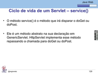 Java Básico – Módulo 1
                                                        Java Web


   Ciclo de vida de um Servlet – service()

• O método service() é o método que irá disparar o doGet ou
  doPost.

• Ele é um método abstrato na sua declaração em
  GenericServlet. HttpServlet implementa esse método
  repassando a chamada para doGet ou doPost.




   @regismelo                                                129
 