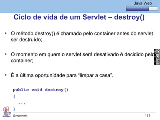 Java Básico – Módulo 1
                                                            Java Web


   Ciclo de vida de um Servlet – destroy()

• O método destroy() é chamado pelo container antes do servlet
  ser destruído;

• O momento em quem o servlet será desativado é decidido pelo
  container;

• É a última oportunidade para “limpar a casa”.

   public void destroy()
   {
     ...
   }
   @regismelo                                                    131
 