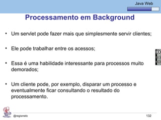 Java Básico – Módulo 1
                                                         Java Web


           Processamento em Background

• Um servlet pode fazer mais que simplesmente servir clientes;

• Ele pode trabalhar entre os acessos;

• Essa é uma habilidade interessante para processos muito
  demorados;

• Um cliente pode, por exemplo, disparar um processo e
  eventualmente ficar consultando o resultado do
  processamento.


   @regismelo                                                 132
 