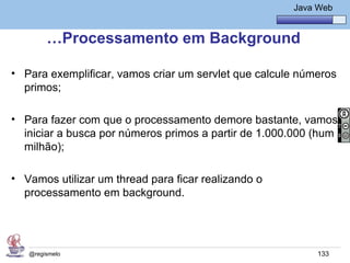 Java Básico – Módulo 1
                                                          Java Web


        …Processamento em Background

• Para exemplificar, vamos criar um servlet que calcule números
  primos;

• Para fazer com que o processamento demore bastante, vamos
  iniciar a busca por números primos a partir de 1.000.000 (hum
  milhão);

• Vamos utilizar um thread para ficar realizando o
  processamento em background.




   @regismelo                                                  133
 