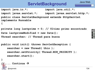 Java Básico – Módulo 1
                                                    Java Web
                 ServletBackground
import java.io.*;           import java.util.*;
import javax.servlet.*;     import javax.servlet.http.*;
public class ServletBackground extends HttpServlet
implements Runnable
{

private long lastprime = 0; // Ultimo primo encontrado
Date lastprimeModified = new Date();
Thread searcher; // Thread para busca

public void init() throws ServletException {
    searcher = new Thread( this );
    searcher.setPriority( Thread.MIN_PRIORITY );
    searcher.start();
}
// ... Continua 
    @regismelo                                           134
 