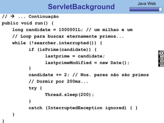 Java Básico – Módulo 1
                                                          Java Web
                  ServletBackground
//  ... Continuação
public void run() {
    long candidate = 1000001L; // um milhao e um
    // Loop para buscar eternamente primos...
    while (!searcher.interrupted()) {
                if (isPrime(candidate)) {
                      lastprime = candidate;
                      lastprimeModified = new Date();
                }
                candidate += 2; // Nos. pares não são primos
                // Dormir por 200ms...
                try {
                      Thread.sleep(200);
                }
                catch (InterruptedException ignored) { }
    }
     @regismelo                                             135
}
 