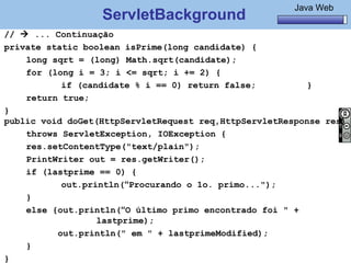 Java Básico – Módulo 1
                                                         Java Web
                  ServletBackground
//  ... Continuação
private static boolean isPrime(long candidate) {
    long sqrt = (long) Math.sqrt(candidate);
    for (long i = 3; i <= sqrt; i += 2) {
                if (candidate % i == 0) return false;     }
    return true;
}
public void doGet(HttpServletRequest req,HttpServletResponse res)
    throws ServletException, IOException {
    res.setContentType("text/plain");
    PrintWriter out = res.getWriter();
    if (lastprime == 0) {
                out.println(“Procurando o 1o. primo...");
    }
    else {out.println(“O último primo encontrado foi " +
                       lastprime);
              out.println(" em " + lastprimeModified);
    }
     @regismelo                                             136
}
 