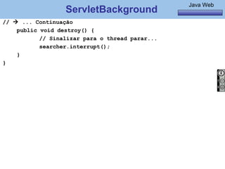 Java Básico – Módulo 1
                                                           Java Web
                  ServletBackground
//  ... Continuação
    public void destroy() {
           // Sinalizar para o thread parar...
           searcher.interrupt();
    }
}




    @regismelo                                                  137
 