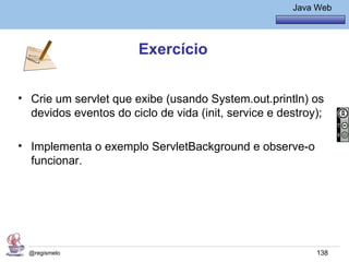 Java Básico – Módulo 1
                                                        Java Web




                        Exercício


• Crie um servlet que exibe (usando System.out.println) os
  devidos eventos do ciclo de vida (init, service e destroy);

• Implementa o exemplo ServletBackground e observe-o
  funcionar.




  @regismelo                                                 138
 