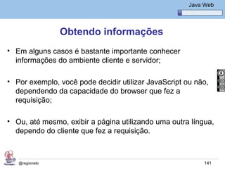 Java Básico – Módulo 1
                                                        Java Web




                Obtendo informações
• Em alguns casos é bastante importante conhecer
  informações do ambiente cliente e servidor;

• Por exemplo, você pode decidir utilizar JavaScript ou não,
  dependendo da capacidade do browser que fez a
  requisição;

• Ou, até mesmo, exibir a página utilizando uma outra língua,
  dependo do cliente que fez a requisição.



   @regismelo                                                141
 