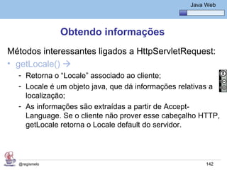 Java Básico – Módulo 1
                                                     Java Web




               Obtendo informações
Métodos interessantes ligados a HttpServletRequest:
• getLocale() 
  - Retorna o “Locale” associado ao cliente;
  - Locale é um objeto java, que dá informações relativas a
    localização;
  - As informações são extraídas a partir de Accept-
    Language. Se o cliente não prover esse cabeçalho HTTP,
    getLocale retorna o Locale default do servidor.




  @regismelo                                              142
 