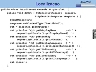 Java Básico – Módulo 1
                                                              Java Web
                          Localizacao
public class Localizacao extends HttpServlet {
    public void doGet ( HttpServletRequest request,
                             HttpServletResponse response ) {
       PrintWriter out;
       response.setContentType("text/html");
       out = response.getWriter();
       out.println( "<p> getDisplayName            --> " +
                request.getLocale().getDisplayName() );
       out.println( "<p> getCountry                --> " +
                request.getLocale().getCountry() );
       out.println( "<p> getDisplayLanguage --> " +
                request.getLocale().getDisplayLanguage() );
       out.println( "<p> getISO3Country            --> " +
                request.getLocale().getISO3Country()    );
       out.println( "<p> getISO3Country            --> " +
                request.getLocale().getISO3Language()      );
       out.close();
    }
 }   @regismelo                                                    143
 