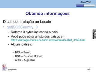 Java Básico – Módulo 1
                                                               Java Web




                 Obtendo informações
Dicas com relação ao Locale
• getISO3Country 
  - Retorna 3 bytes indicando o país;
  - Você pode obter a lista dos países em
     http://userpage.chemie.fu-berlin.de/diverse/doc/ISO_3166.html
  - Alguns países:

       - BRA – Brasil;
       - USA – Estados Unidos;
       - ARG – Argentina


  @regismelo                                                         145
 