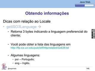 Java Básico – Módulo 1
                                                                     Java Web




                  Obtendo informações
Dicas com relação ao Locale
• getISO3Language 
  - Retorna 3 bytes indicando a linguagem preferencial do
    cliente;

  - Você pode obter a lista das linguagens em
     http://ftp.ics.uci.edu/pub/ietf/http/related/iso639.txt

  - Algumas linguagens:
       - por – Português;
       - eng – Inglês.
  @regismelo                                                              146
 