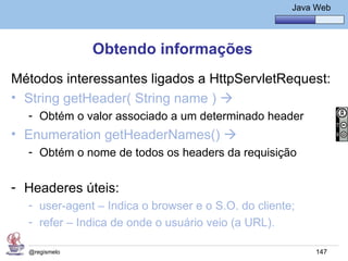 Java Básico – Módulo 1
                                                       Java Web




               Obtendo informações
Métodos interessantes ligados a HttpServletRequest:
• String getHeader( String name ) 
  - Obtém o valor associado a um determinado header
• Enumeration getHeaderNames() 
  - Obtém o nome de todos os headers da requisição


- Headeres úteis:
  - user-agent – Indica o browser e o S.O. do cliente;
  - refer – Indica de onde o usuário veio (a URL).

  @regismelo                                                147
 