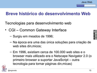 Java Básico – Módulo 1
                                                      Java Web




Breve histórico do desenvolvimento Web

Tecnologias para desenvolvimento web
• CGI – Common Gateway Interface
   – Surgiu em meados de 1996;
   – Na época era uma das única soluções para criação de
     web sites dinâmicos;
   – Em 1996, existiam cerca de 100.000 web sites e o
     browser mais utilizado era o Netscape Navigator 2.0 (o
     primeiro browser a suportar JavaScript – outra
     tecnologia para tornar páginas dinâmicas)
 @regismelo                                                 15
 