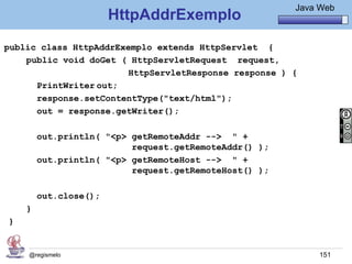 Java Básico – Módulo 1
                                                           Java Web
                       HttpAddrExemplo
public class HttpAddrExemplo extends HttpServlet {
    public void doGet ( HttpServletRequest request,
                       HttpServletResponse response ) {
      PrintWriter out;
      response.setContentType("text/html");
      out = response.getWriter();

        out.println( "<p> getRemoteAddr --> " +
                          request.getRemoteAddr() );
        out.println( "<p> getRemoteHost --> " +
                          request.getRemoteHost() );

        out.close();
    }
}


    @regismelo                                                  151
 