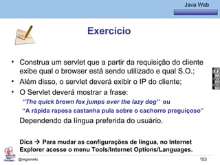 Java Básico – Módulo 1
                                                          Java Web




                         Exercício


• Construa um servlet que a partir da requisição do cliente
  exibe qual o browser está sendo utilizado e qual S.O.;
• Além disso, o servlet deverá exibir o IP do cliente;
• O Servlet deverá mostrar a frase:
    “The quick brown fox jumps over the lazy dog” ou
    “A rápida raposa castanha pula sobre o cachorro preguiçoso”
  Dependendo da língua preferida do usuário.

  Dica  Para mudar as configurações de língua, no Internet
  Explorer acesse o menu Tools/Internet Options/Languages.
  @regismelo                                                   153
 