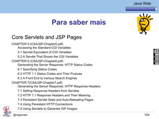 Java Básico – Módulo 1
                                                                     Java Web




                         Para saber mais

Core Servlets and JSP Pages
CHAPTER 5 (CSAJSP-Chapter5.pdf)
   Accessing the Standard CGI Variables
   5.1 Servlet Equivalent of CGI Variables
   5.2 A Servlet That Shows the CGI Variables
CHAPTER 6 (CSAJSP-Chapter6.pdf)
   Generating the Server Response: HTTP Status Codes
   6.1 Specifying Status Codes
   6.2 HTTP 1.1 Status Codes and Their Purpose
   6.3 A Front End to Various Search Engines
CHAPTER 7(CSAJSP-Chapter7.pdf)
   Generating the Server Response: HTTP Response Headers
   7.1 Setting Response Headers from Servlets
   7.2 HTTP 1.1 Response Headers and Their Meaning
   7.3 Persistent Servlet State and Auto-Reloading Pages
   7.4 Using Persistent HTTP Connections
   7.5 Using Servlets to Generate GIF Images
@regismelo                                                                154
 