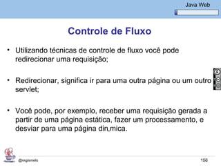 Java Básico – Módulo 1
                                                        Java Web




                  Controle de Fluxo
• Utilizando técnicas de controle de fluxo você pode
  redirecionar uma requisição;

• Redirecionar, significa ir para uma outra página ou um outro
  servlet;

• Você pode, por exemplo, receber uma requisição gerada a
  partir de uma página estática, fazer um processamento, e
  desviar para uma página dinâmica.



   @regismelo                                                156
 