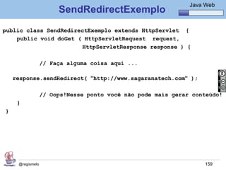 Java Básico – Módulo 1
                                                                Java Web
                       SendRedirectExemplo
public class SendRedirectExemplo extends HttpServlet {
    public void doGet ( HttpServletRequest request,
                       HttpServletResponse response ) {

                  // Faça alguma coisa aqui ...

    response.sendRedirect( “http://www.sagaranatech.com“ );

                  // Oops!Nesse ponto você não pode mais gerar conteúdo!
     }
}




     @regismelo                                                      159
 