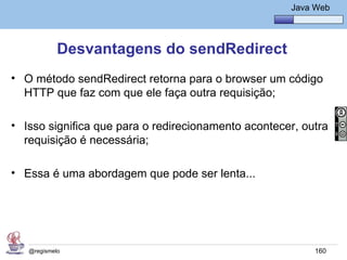 Java Básico – Módulo 1
                                                        Java Web




            Desvantagens do sendRedirect
• O método sendRedirect retorna para o browser um código
  HTTP que faz com que ele faça outra requisição;

• Isso significa que para o redirecionamento acontecer, outra
  requisição é necessária;

• Essa é uma abordagem que pode ser lenta...




   @regismelo                                                160
 