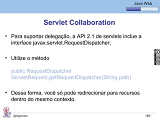 Java Básico – Módulo 1
                                                        Java Web




                Servlet Collaboration
• Para suportar delegação, a API 2.1 de servlets inclue a
  interface javax.servlet.RequestDispatcher;

• Utilize o método

  public RequestDispatcher
  ServletRequest.getRequestDispatcher(String path)

• Dessa forma, você só pode redirecionar para recursos
  dentro do mesmo contexto.

   @regismelo                                                163
 