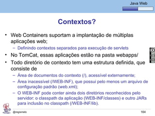 Java Básico – Módulo 1
                                                              Java Web




                         Contextos?
• Web Containers suportam a implantação de múltiplas
  aplicações web;
   – Definindo contextos separados para execução de servlets
• No TomCat, essas aplicações estão na pasta webapps/
• Todo diretório de contexto tem uma estrutura definida, que
  consiste de
   – Área de documentos do contexto (/), acessível externamente;
   – Área inacessível (/WEB-INF), que possui pelo menos um arquivo de
     configuração padrão (web.xml);
   – O WEB-INF pode conter ainda dois diretórios reconhecidos pelo
     servidor: o classpath da aplicação (WEB-INF/classes) e outro JARs
     para inclusão no classpath (/WEB-INF/lib).
   @regismelo                                                      164
 