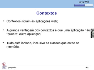 Java Básico – Módulo 1
                                                       Java Web




                       Contextos
• Contextos isolam as aplicações web;

• A grande vantagem dos contextos é que uma aplicação não
  “quebra” outra aplicação;

• Tudo está isolado, inclusive as classes que estão na
  memória.




   @regismelo                                               165
 