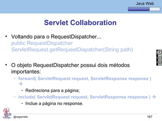 Java Básico – Módulo 1
                                                          Java Web




                Servlet Collaboration
• Voltando para o RequestDispatcher...
  public RequestDispatcher
  ServletRequest.getRequestDispatcher(String path)

• O objeto RequestDispatcher possui dois métodos
  importantes:
   – forward( ServletRequest request, ServletResponse response )
     
       - Redireciona para a página;
   – include( ServletRequest request, ServletResponse response ) 
       - Inclue a página no response.

   @regismelo                                                  167
 