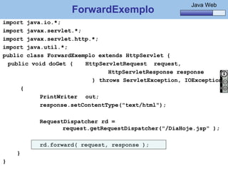 Java Básico – Módulo 1
                                                               Java Web
                          ForwardExemplo
import java.io.*;
import javax.servlet.*;
import javax.servlet.http.*;
import java.util.*;
public class ForwardExemplo extends HttpServlet {
  public void doGet (   HttpServletRequest request,
                               HttpServletResponse response
                          ) throws ServletException, IOException
      {
           PrintWriter out;
           response.setContentType("text/html");

                 RequestDispatcher rd =
                        request.getRequestDispatcher("/DiaHoje.jsp" );

                 rd.forward( request, response );
    }
}
    @regismelo                                                      168
 