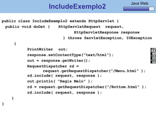 Java Básico – Módulo 1
                                                         Java Web
                    IncludeExemplo2
public class IncludeExemplo2 extends HttpServlet {
  public void doGet (    HttpServletRequest request,
                                HttpServletResponse response
                           ) throws ServletException, IOException
       {
           PrintWriter out;
           response.setContentType("text/html");
           out = response.getWriter();
           RequestDispatcher rd =
                  request.getRequestDispatcher("/Menu.html" );
           rd.include( request, response );
           out.println( "Regis Melo" );
           rd = request.getRequestDispatcher("/Bottom.html" );
           rd.include( request, response );
     }
}

    @regismelo                                                170
 