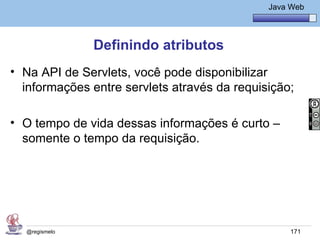 Java Básico – Módulo 1
                                                 Java Web




               Definindo atributos
• Na API de Servlets, você pode disponibilizar
  informações entre servlets através da requisição;

• O tempo de vida dessas informações é curto –
  somente o tempo da requisição.




  @regismelo                                          171
 