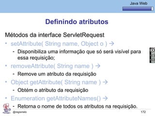 Java Básico – Módulo 1
                                                      Java Web




               Definindo atributos
Métodos da interface ServletRequest
• setAttribute( String name, Object o ) 
  - Disponibiliza uma informação que só será visível para
    essa requisição;
• removeAttribute( String name ) 
  - Remove um atributo da requisição
• Object getAttribute( String name ) 
  - Obtém o atributo da requisição
• Enumeration getAttributeNames() 
  - Retorna o nome de todos os atributos na requisição.
  @regismelo                                               172
 