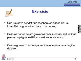 Java Básico – Módulo 1
                                                    Java Web




                     Exercício


• Crie um novo servlet que receberá os dados de um
  formulário e gravará no banco de dados;

• Caso os dados sejam gravados com sucesso, redirecione
  para uma página estática, mostrando sucesso;

• Caso algum erro aconteça, redirecione para uma página
  de erro.


 @regismelo                                              175
 