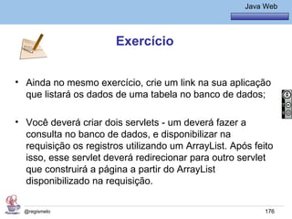 Java Básico – Módulo 1
                                                        Java Web




                       Exercício


• Ainda no mesmo exercício, crie um link na sua aplicação
  que listará os dados de uma tabela no banco de dados;

• Você deverá criar dois servlets - um deverá fazer a
  consulta no banco de dados, e disponibilizar na
  requisição os registros utilizando um ArrayList. Após feito
  isso, esse servlet deverá redirecionar para outro servlet
  que construirá a página a partir do ArrayList
  disponibilizado na requisição.

  @regismelo                                                 176
 