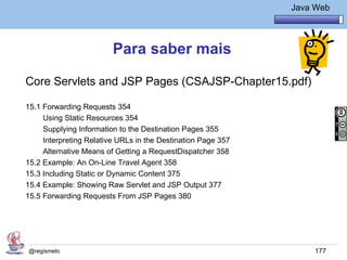 Java Básico – Módulo 1
                                                                        Java Web




                         Para saber mais

Core Servlets and JSP Pages (CSAJSP-Chapter15.pdf)

15.1 Forwarding Requests 354
     Using Static Resources 354
     Supplying Information to the Destination Pages 355
     Interpreting Relative URLs in the Destination Page 357
     Alternative Means of Getting a RequestDispatcher 358
15.2 Example: An On-Line Travel Agent 358
15.3 Including Static or Dynamic Content 375
15.4 Example: Showing Raw Servlet and JSP Output 377
15.5 Forwarding Requests From JSP Pages 380




@regismelo                                                                   177
 