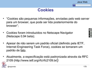 Java Básico – Módulo 1
                                                        Java Web


                         Cookies
• “Cookies são pequenas informações, enviadas pelo web server
  para um browser, que pode ser lida posteriormente do
  browser”;

• Cookies foram introduzidos no Netscape Navigator
  (Netscape 0.94 beta);

• Apesar de não serem um padrão oficial (definido pela IETF,
  Internet Engineering Task Force), cookies se tornaram um
  padrão de fato.

• Atualmente, a especificação está padronizada através da RFC
  2109 (http://www.ietf.org/rfc/rfc2109.txt)
   @regismelo                                                179
 