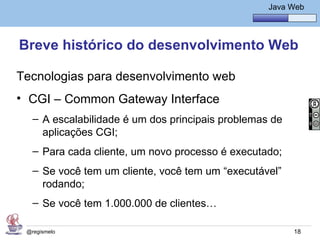 Java Básico – Módulo 1
                                                     Java Web




Breve histórico do desenvolvimento Web

Tecnologias para desenvolvimento web
• CGI – Common Gateway Interface
   – A escalabilidade é um dos principais problemas de
     aplicações CGI;
   – Para cada cliente, um novo processo é executado;
   – Se você tem um cliente, você tem um “executável”
     rodando;
   – Se você tem 1.000.000 de clientes…

 @regismelo                                                18
 