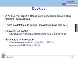 Java Básico – Módulo 1
                                                               Java Web


                             Cookies
• A API Servlet provê a classe javax.servlet.http.Cookie para
  trabalhar com cookies;

• Todos os detalhes do cookie, são gerenciados pela API.

• Para criar um cookie
       new javax.servlet.http.Cookie( String name, String value )

• Para adicionar um cookie
       Cookie cookie = new Cookie( “ID”, “1975” );
       response.addCookie( cookie )




   @regismelo                                                       180
 